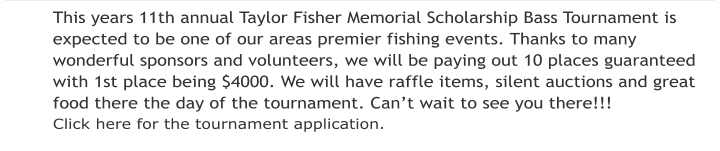This years 11th annual Taylor Fisher Memorial Scholarship Bass Tournament is expected to be one of our areas premier fishing events. Thanks to many wonderful sponsors and volunteers, we will be paying out 10 places guaranteed with 1st place being $4000. We will have raffle items, silent auctions and great food there the day of the tournament. Can’t wait to see you there!!! Click here for the tournament application.